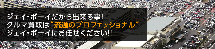 ジェイ・ボーイだから出来る事！クルマ買取は流通の”プロフィッショナル”ジェイ・ボーイにお任せください！！