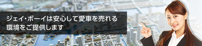 ジェイ・ボーイは安心して愛車を売れる環境をご提供します